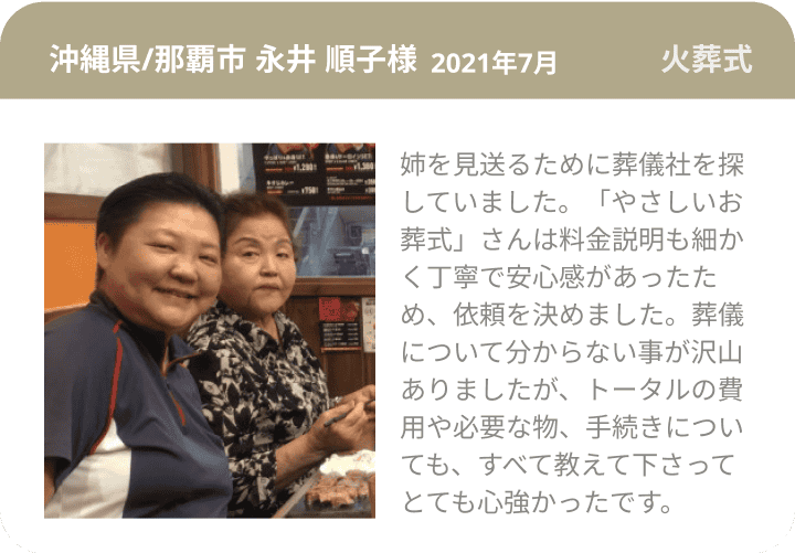 沖縄県/那覇市 永井 順子様 2021年7月 火葬式 姉を見送るために葬儀社を探していました。「やさしいお葬式」さんは料金説明も細かく丁寧で安心感があったため、依頼を決めました。葬儀について分からない事が沢山ありましたが、トータルの費用や必要な物、手続きについても、すべて教えて下さってとても心強かったです。