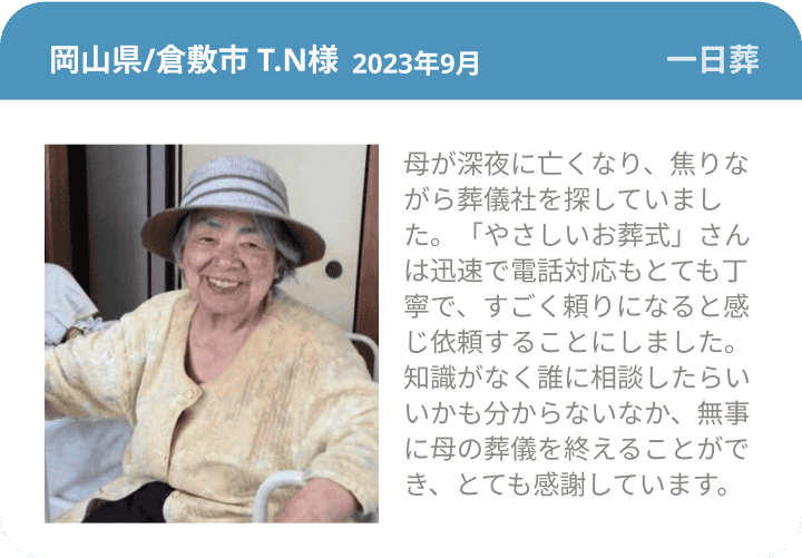 岡山県/倉敷市 T.N様 2023年9月 一日葬 母が深夜に亡くなり、焦りながら葬儀社を探していました。「やさしいお葬式」さんは迅速で電話対応もとても丁寧で、すごく頼りになると感じ依頼することにしました。知識がなく誰に相談したらいいかも分からないなか、無事に母の葬儀を終えることができ、とても感謝しています。