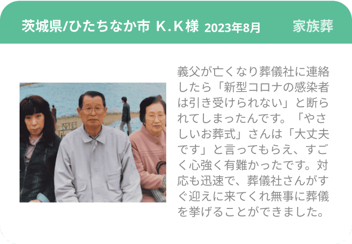 茨城県/ひたちなか市 Ｋ.Ｋ様 2023年8月 家族葬 義父が亡くなり葬儀社に連絡したら「新型コロナの感染者は引き受けられない」と断られてしまったんです。「やさしいお葬式」さんは「大丈夫です」と言ってもらえ、すごく心強く有難かったです。対応も迅速で、葬儀社さんがすぐ迎えに来てくれ無事に葬儀を挙げることができました。