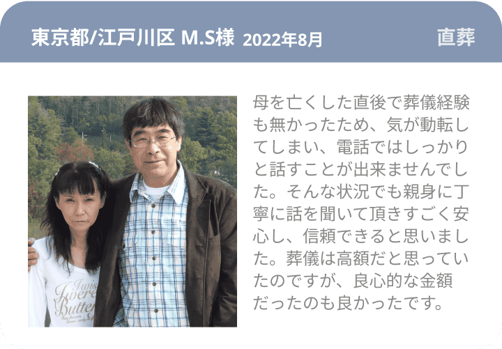 東京都/江戸川区 M.S様 2022年8月 直葬 母を亡くした直後で葬儀経験も無かったため、気が動転してしまい、電話ではしっかりと話すことが出来ませんでした。そんな状況でも親身に丁寧に話を聞いて頂きすごく安心し、信頼できると思いました。葬儀は高額だと思っていたのですが、良心的な金額だったのも良かったです。