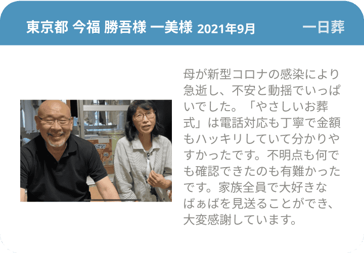  東京都 今福 勝吾様 一美様 2021年9月 一日葬 母が新型コロナの感染により急逝し、不安と動揺でいっぱいでした。「やさしいお葬式」は電話対応も丁寧で金額もハッキリしていて分かりやすかったです。不明点も何でも確認できたのも有難かったです。家族全員で大好きなばぁばを見送ることができ、大変感謝しています。