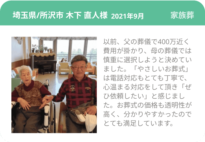 埼玉県/所沢市 木下 直人様 2021年9月 家族葬 以前、父の葬儀で400万近く費用が掛かり、母の葬儀では慎重に選択しようと決めていました。「やさしいお葬式」は電話対応もとても丁寧で、心温まる対応をして頂き「ぜひ依頼したい」と感じました。お葬式の価格も透明性が高く、分かりやすかったのでとても満足しています。