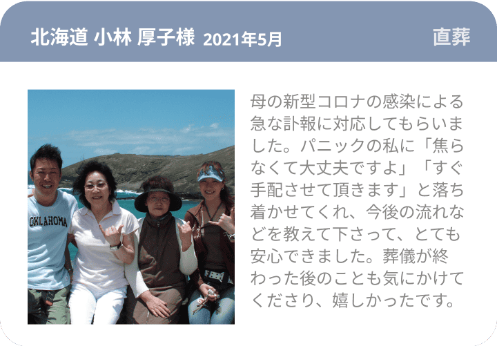 北海道 小林 厚子様 2021年5月 直葬 母の新型コロナの感染による急な訃報に対応してもらいました。パニックの私に「焦らなくて大丈夫ですよ」「すぐ手配させて頂きます」と落ち着かせてくれ、今後の流れなどを教えて下さって、とても安心できました。葬儀が終わった後のことも気にかけてくださり、嬉しかったです。