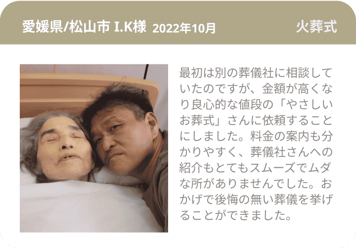 愛媛県/松山市 I.K様  2022年10月 火葬式 最初は別の葬儀社に相談していたのですが、金額が高くなり良心的な値段の「やさしいお葬式」さんに依頼することにしました。料金の案内も分かりやすく、葬儀社さんへの紹介もとてもスムーズでムダな所がありませんでした。おかげで後悔の無い葬儀を挙げることができました。