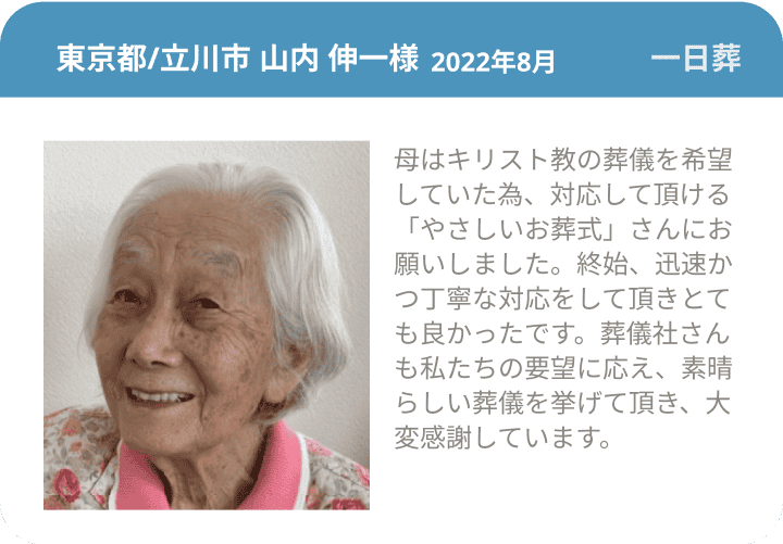  東京都/立川市 山内 伸一様 2022年8月 一日葬 母はキリスト教の葬儀を希望していた為、対応して頂ける「やさしいお葬式」さんにお願いしました。終始、迅速かつ丁寧な対応をして頂きとても良かったです。葬儀社さんも私たちの要望に応え、素晴らしい葬儀を挙げて頂き、大変感謝しています。