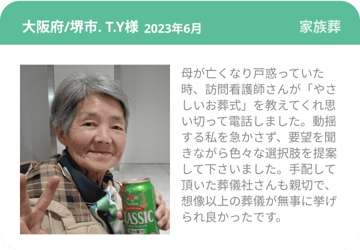 大阪府/堺市. T.Y様  2023年6月 家族葬 母が亡くなり戸惑っていた時、訪問看護師さんが「やさしいお葬式」を教えてくれ思い切って電話しました。動揺する私を急かさず、要望を聞きながら色々な選択肢を提案して下さいました。手配して頂いた葬儀社さんも親切で、想像以上の葬儀が無事に挙げられ良かったです。