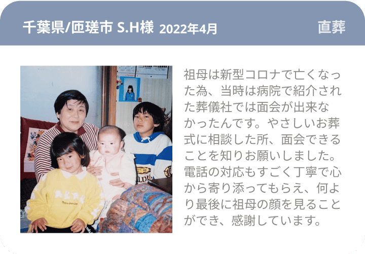 千葉県/匝瑳市 S.H様 2022年4月 直葬 祖母は新型コロナで亡くなった為、当時は病院で紹介された葬儀社では面会が出来なかったんです。やさしいお葬式に相談した所、面会できることを知りお願いしました。電話の対応もすごく丁寧で心から寄り添ってもらえ、何より最後に祖母の顔を見ることができ、感謝しています。