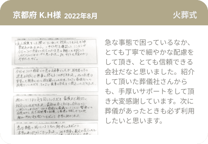 京都府 K.H様 2022年8月 火葬式 急な事態で困っているなか、とても丁寧で細やかな配慮をして頂き、とても信頼できる会社だなと思いました。紹介して頂いた葬儀社さんからも、手厚いサポートをして頂き大変感謝しています。次に葬儀があったときも必ず利用したいと思います。