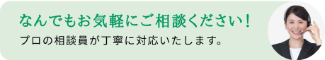 なんでもお気軽にご相談ください！プロの相談員が丁寧に対応いたします。