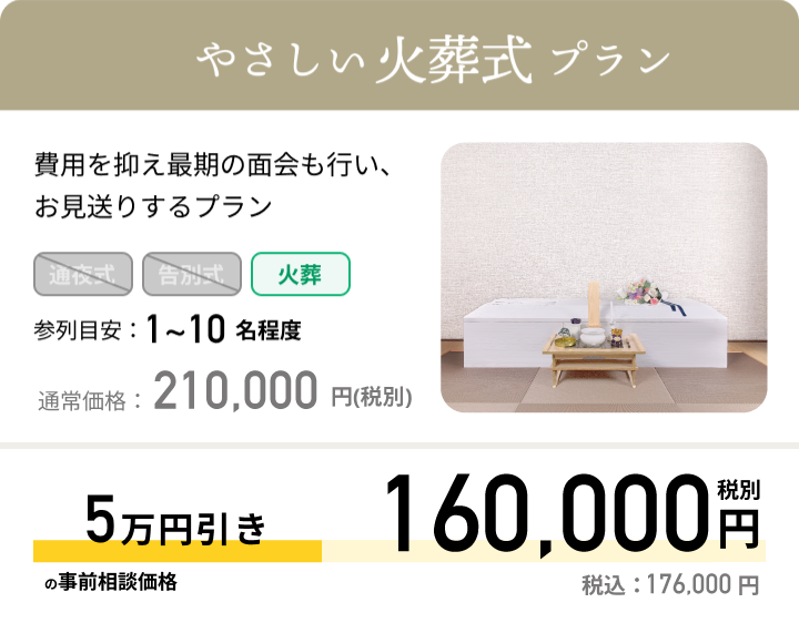 やさしい火葬式プラン 費用を抑え最期の面会も行い、お見送りするプラン 参列目安：1~10名程度 通常価格：209,000円(税抜)最大5万円引きの事前相談価格159,000円税別 税込：174,90円