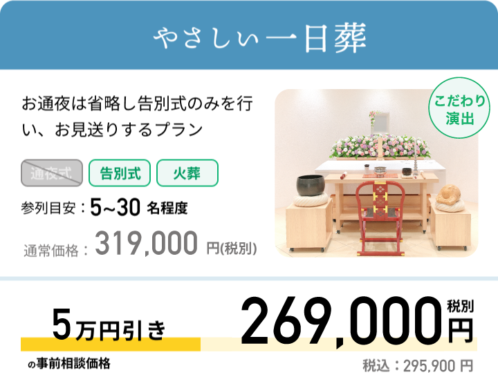やさしい一日葬 お通夜は省略し告別式のみを行い、お見送りするプラン 参列目安：5~30名程度 通常価格：319,000円(税抜) 最大5万円引きの事前相談価格 269,000円 税別 税込：295,900円