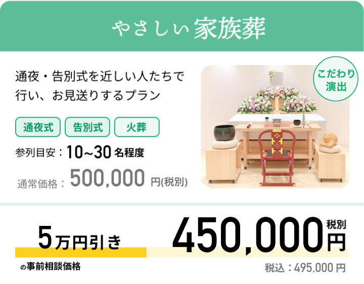 やさしい家族葬 通夜・告別式を近しい人たちで行い、お見送りするプラン 参列目安：10~30名程度 通常価格：449,000円(税抜) 最大5万円引きの事前相談価格 399,000円 税別 税込：438,900 円
