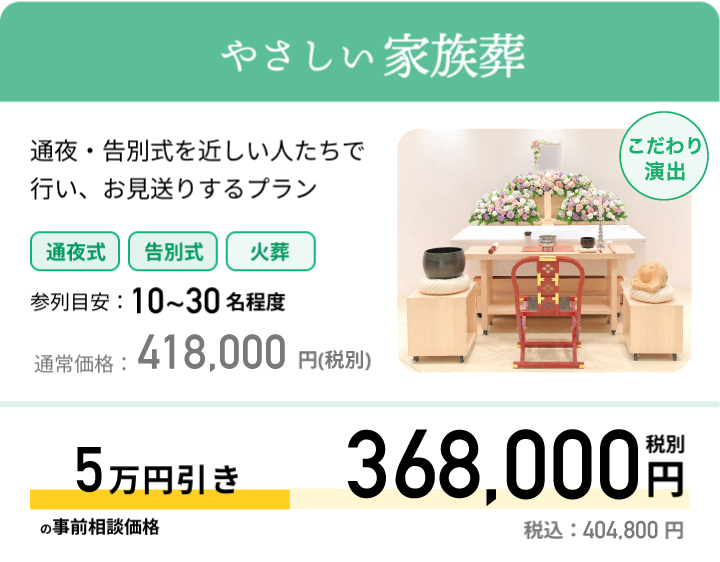 やさしい家族葬 通夜・告別式を近しい人たちで行い、お見送りするプラン 参列目安：10~30名程度 通常価格：418,000円(税抜) 最大5万円引きの事前相談価格 369,000円 税別 税込：404,800 円