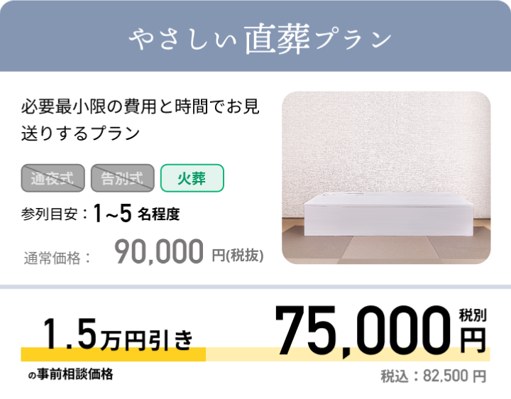 やさしい直葬プラン 必要最小限の費用と時間でお見送りするプラン 参列目安：1~5名程度 通常価格：129,000円(税抜) 最大5万円引きの事前相談価格 79,000円 税別 税込：86,900 円