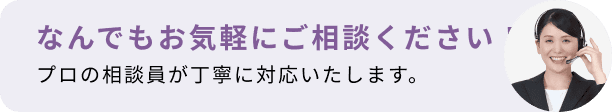 なんでもお気軽にご相談ください！プロの相談員が丁寧に対応いたします。