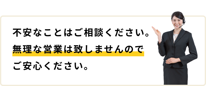 不安なことはご相談ください。無理な営業は致しませんのでご安心ください。