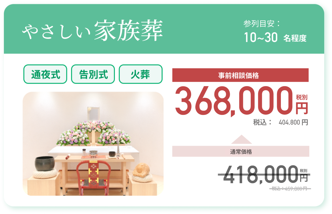 やさしい家族葬 参列目安：10~30名程度 通常価格：418,000円 税別 税込：459,800円 事前相談価格 368,000円 税別 税込：404,800 円